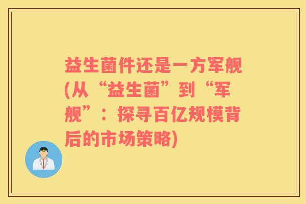 益生菌件还是一方军舰(从“益生菌”到“军舰”：探寻百亿规模背后的市场策略)