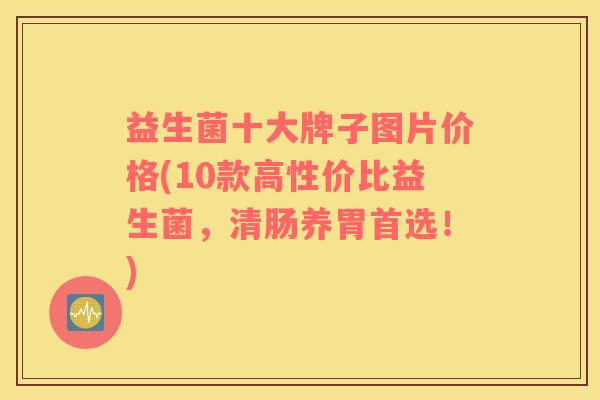 益生菌十大牌子图片价格(10款高性价比益生菌，清肠养胃首选！)