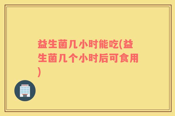 益生菌几小时能吃(益生菌几个小时后可食用)