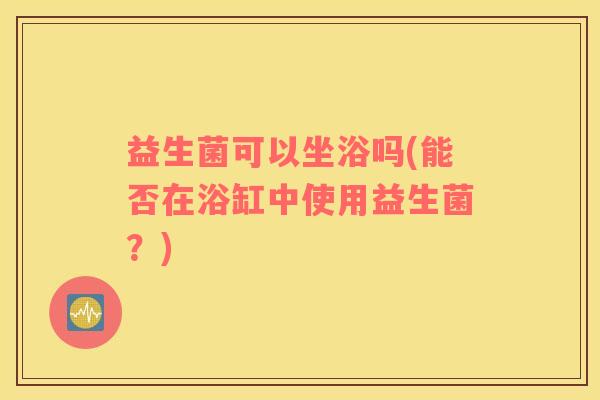 益生菌可以坐浴吗(能否在浴缸中使用益生菌？)