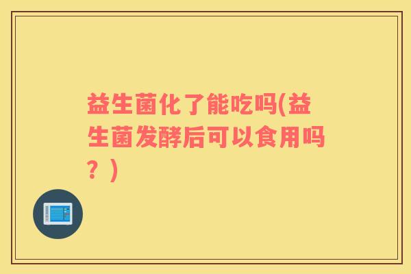 益生菌化了能吃吗(益生菌发酵后可以食用吗？)