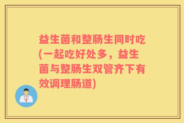益生菌和整肠生同时吃(一起吃好处多，益生菌与整肠生双管齐下有效调理肠道)