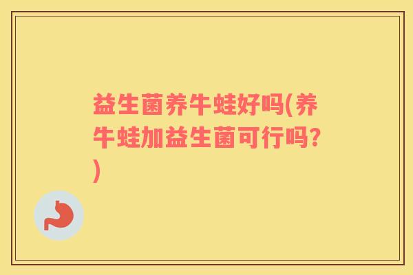 益生菌养牛蛙好吗(养牛蛙加益生菌可行吗？)