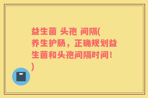 益生菌 头孢 间隔(养生护肠，正确规划益生菌和头孢间隔时间！)