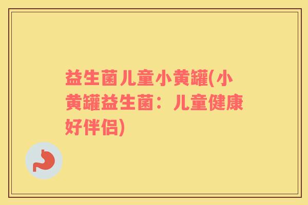 益生菌儿童小黄罐(小黄罐益生菌:儿童健康好伴侣) 益生菌儿童小黄罐(小黄罐益生菌:儿童健康好伴侣)