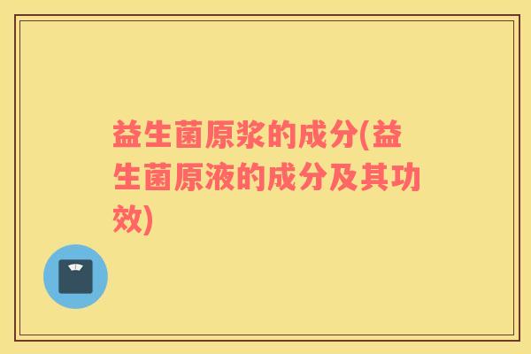 益生菌原浆的成分(益生菌原液的成分及其功效) 益生菌原浆的成分(益生菌原液的成分及其功效)