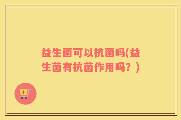 益生菌可以抗菌吗(益生菌有抗菌作用吗？)