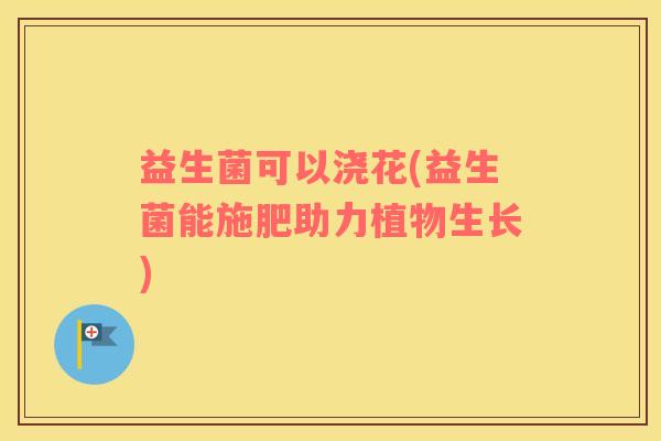 益生菌可以浇花(益生菌能施肥助力植物生长)