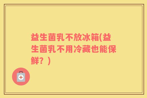 益生菌乳不放冰箱(益生菌乳不用冷藏也能保鲜？)