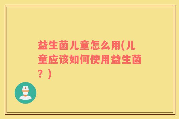 益生菌儿童怎么用(儿童应该如何使用益生菌？)