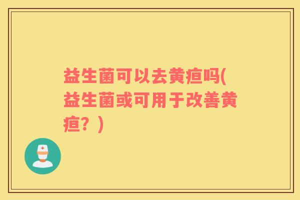 益生菌可以去黄疸吗(益生菌或可用于改善黄疸？)
