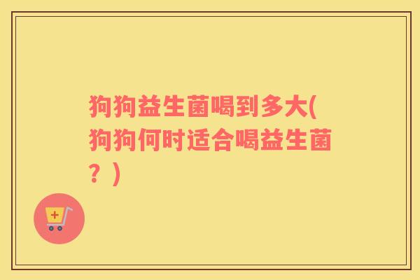 狗狗益生菌喝到多大(狗狗何时适合喝益生菌？)