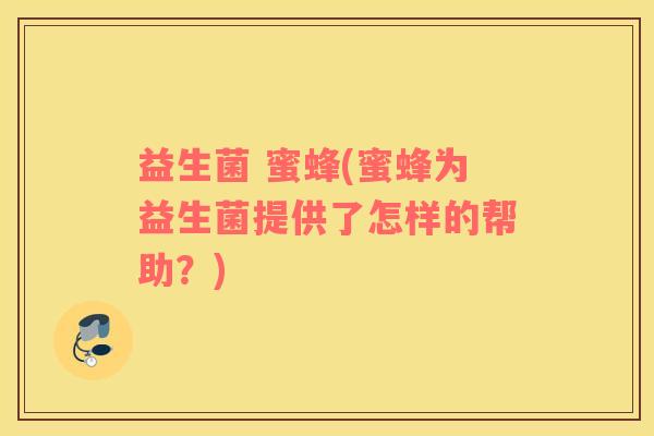 益生菌 蜜蜂(蜜蜂为益生菌提供了怎样的帮助?) 益生菌 蜜蜂(蜜蜂为益生菌提供了怎样的帮助?)