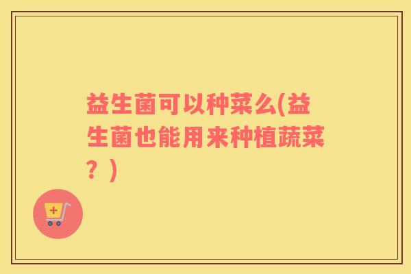 益生菌可以种菜么(益生菌也能用来种植蔬菜？)