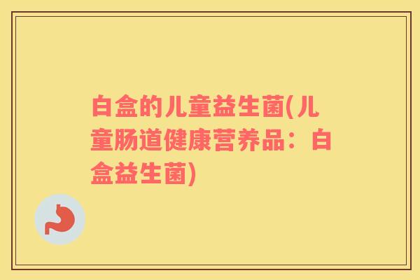 白盒的儿童益生菌(儿童肠道健康营养品：白盒益生菌)