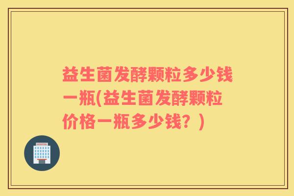 益生菌发酵颗粒多少钱一瓶(益生菌发酵颗粒价格一瓶多少钱？)