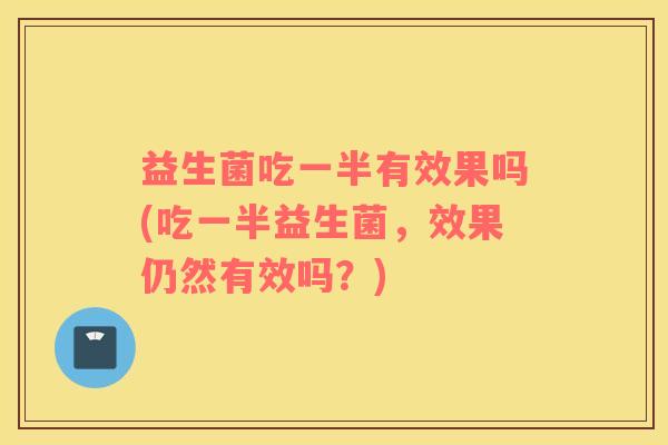 益生菌吃一半有效果吗(吃一半益生菌，效果仍然有效吗？)