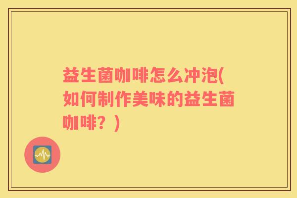 益生菌咖啡怎么冲泡(如何制作美味的益生菌咖啡？)
