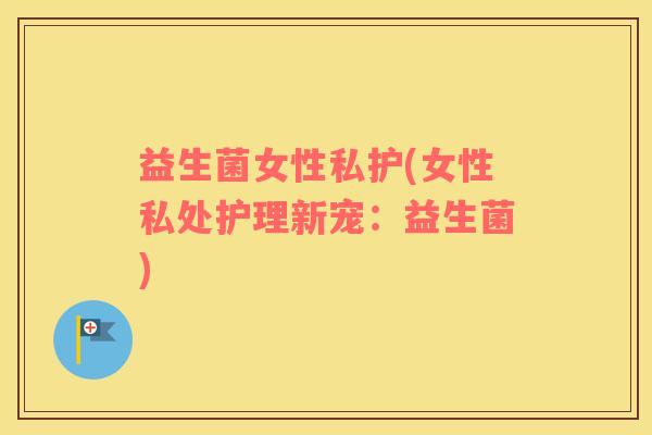 益生菌女性私护(女性私处护理新宠：益生菌)
