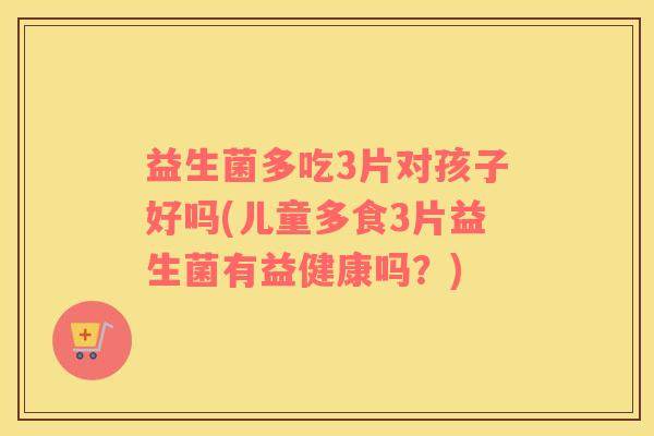 益生菌多吃3片对孩子好吗(儿童多食3片益生菌有益健康吗？)
