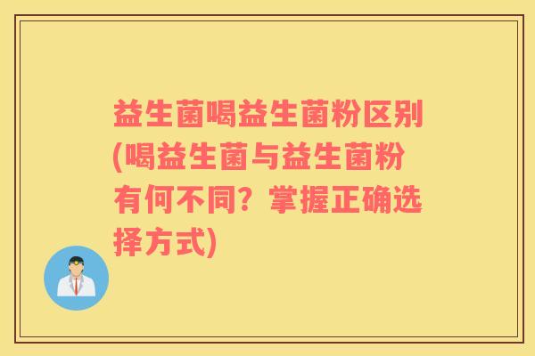 益生菌喝益生菌粉区别(喝益生菌与益生菌粉有何不同？掌握正确选择方式)