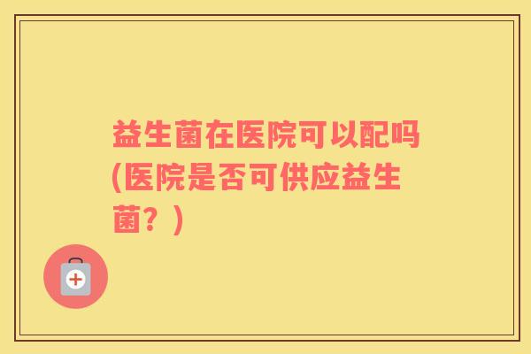 益生菌在医院可以配吗(医院是否可供应益生菌？)