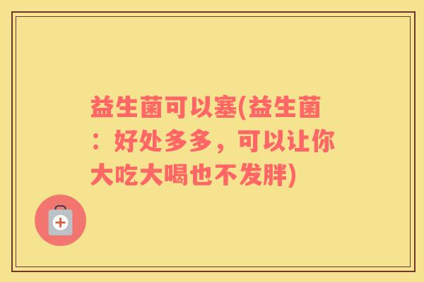 益生菌可以塞(益生菌:好处多多,可以让你大吃大喝也不发胖) 益生菌可以塞(益生菌:好处多多,可以让你大吃大喝也不发胖)