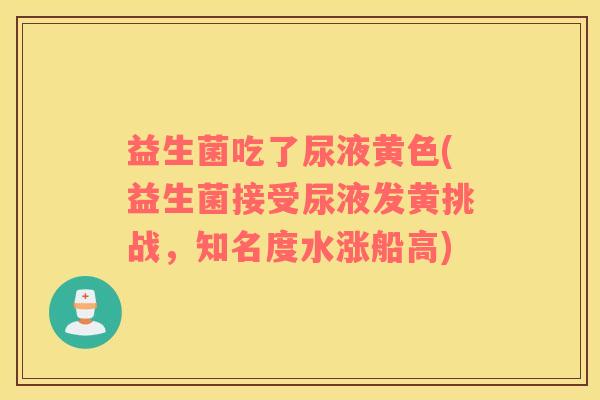 益生菌吃了尿液黄色(益生菌接受尿液发黄挑战，知名度水涨船高)