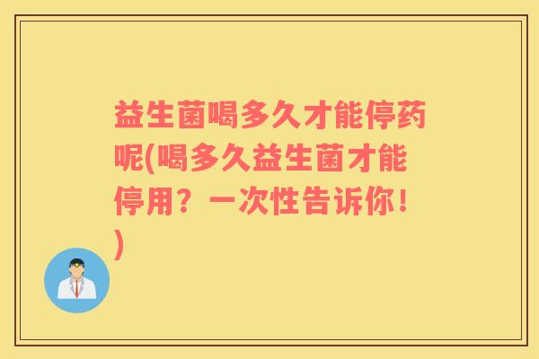益生菌喝多久才能停药呢(喝多久益生菌才能停用？一次性告诉你！)