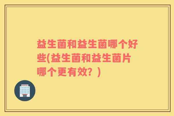益生菌和益生菌哪个好些(益生菌和益生菌片哪个更有效?) 益生菌和益生菌哪个好些(益生菌和益生菌片哪个更有效?)