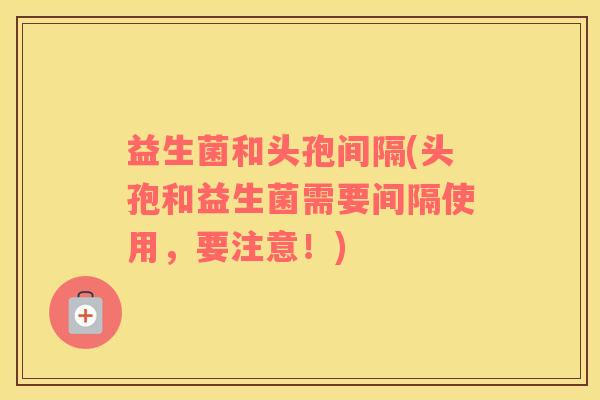 益生菌和头孢间隔(头孢和益生菌需要间隔使用，要注意！)