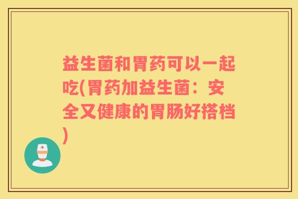 益生菌和胃药可以一起吃(胃药加益生菌：安全又健康的胃肠好搭档)
