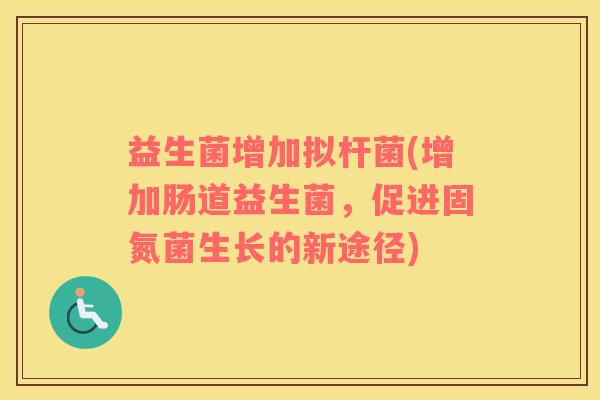 益生菌增加拟杆菌(增加肠道益生菌,促进固氮菌生长的新途径) 益生菌增加拟杆菌(增加肠道益生菌,促进固氮菌生长的新途径)