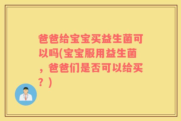 爸爸给宝宝买益生菌可以吗(宝宝服用益生菌，爸爸们是否可以给买？)