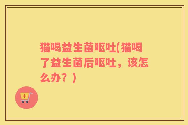 猫喝益生菌呕吐(猫喝了益生菌后呕吐，该怎么办？)