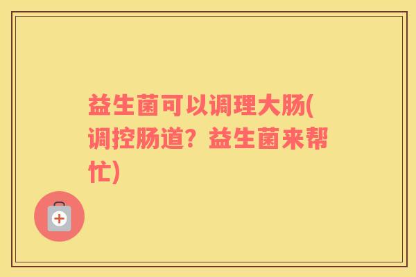 益生菌可以调理大肠(调控肠道？益生菌来帮忙)