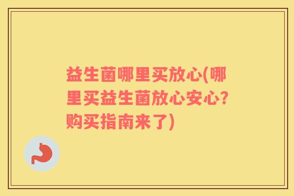 益生菌哪里买放心(哪里买益生菌放心安心？购买指南来了)