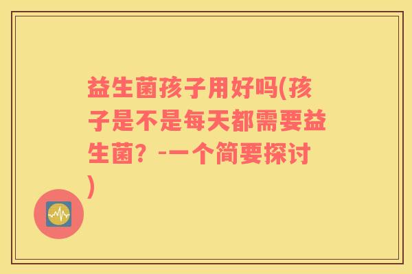 益生菌孩子用好吗(孩子是不是每天都需要益生菌？-一个简要探讨)