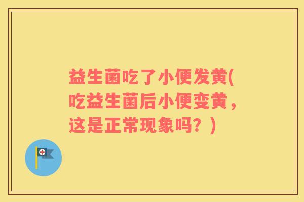 益生菌吃了小便发黄(吃益生菌后小便变黄，这是正常现象吗？)