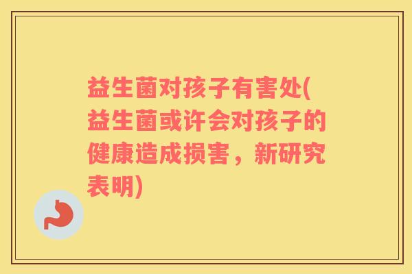 益生菌对孩子有害处(益生菌或许会对孩子的健康造成损害,新研究表明) 益生菌对孩子有害处(益生菌或许会对孩子的健康造成损害,新研究表明)