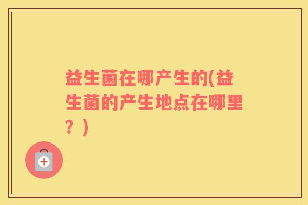 益生菌在哪产生的(益生菌的产生地点在哪里？)