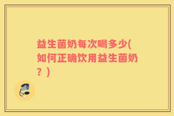 益生菌奶每次喝多少(如何正确饮用益生菌奶？)