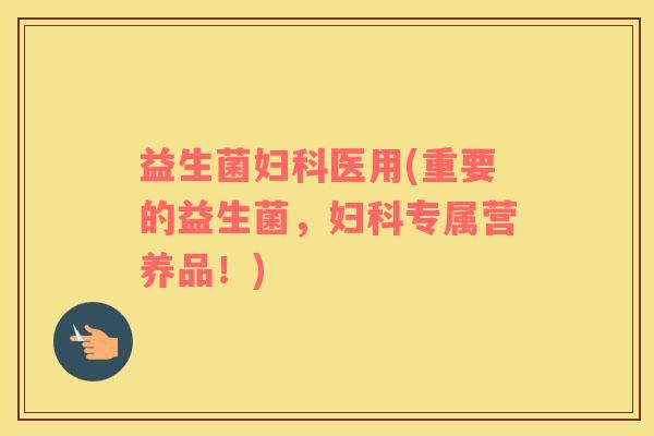 益生菌妇科医用(重要的益生菌，妇科专属营养品！)