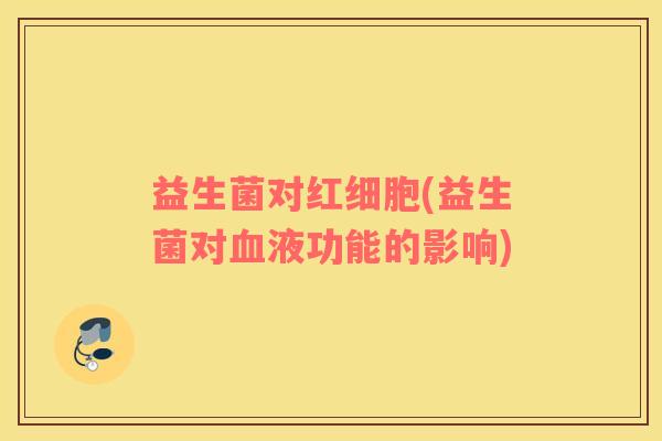 益生菌对红细胞(益生菌对血液功能的影响)