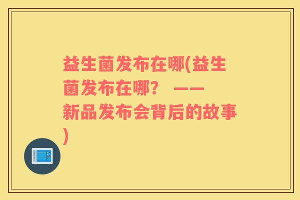 益生菌发布在哪(益生菌发布在哪？ —— 新品发布会背后的故事)