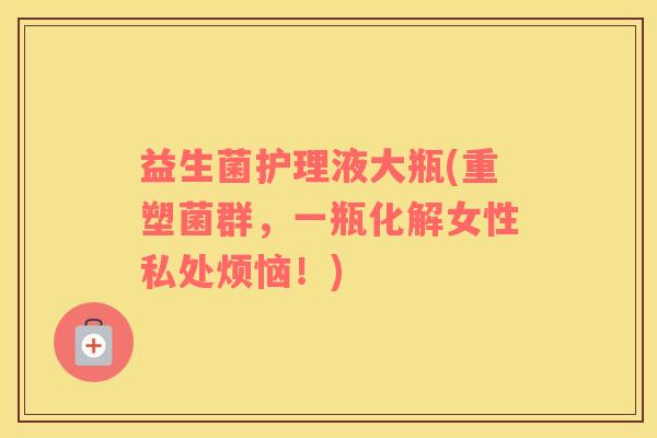 益生菌护理液大瓶(重塑菌群，一瓶化解女性私处烦恼！)