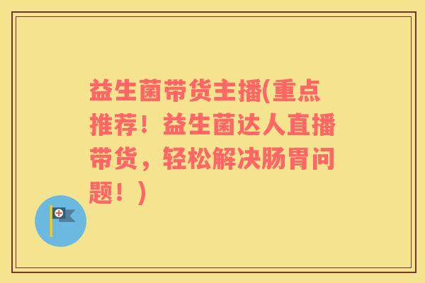 益生菌带货主播(重点推荐！益生菌达人直播带货，轻松解决肠胃问题！)