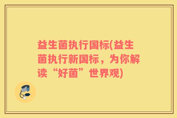 益生菌执行国标(益生菌执行新国标，为你解读“好菌”世界观)