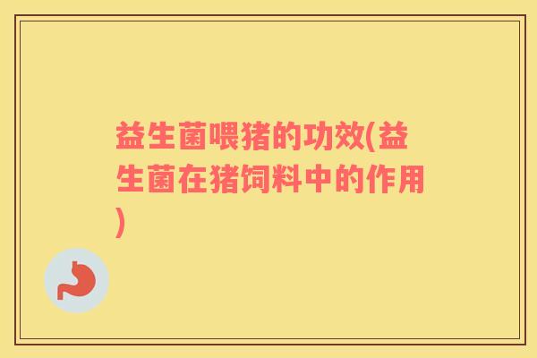 益生菌喂猪的功效(益生菌在猪饲料中的作用)