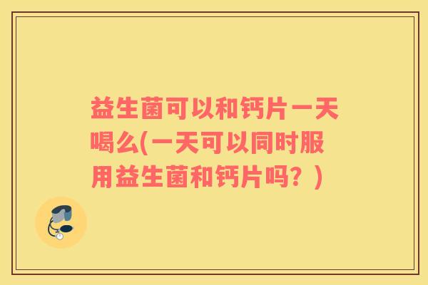 益生菌可以和钙片一天喝么(一天可以同时服用益生菌和钙片吗?) 益生菌可以和钙片一天喝么(一天可以同时服用益生菌和钙片吗?)